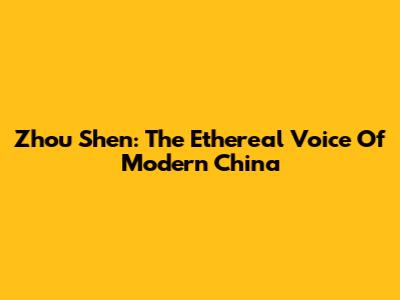 Zhou Shen: The Ethereal Voice Of Modern China