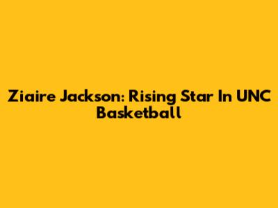 Ziaire Jackson: Rising Star In UNC Basketball