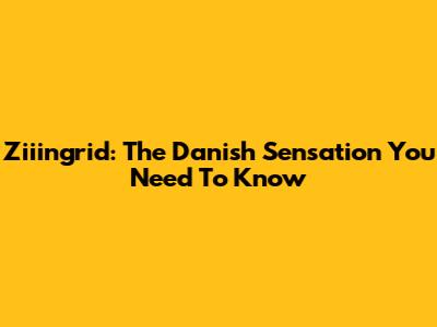Ziiingrid: The Danish Sensation You Need To Know