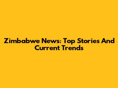 Zimbabwe News: Top Stories And Current Trends