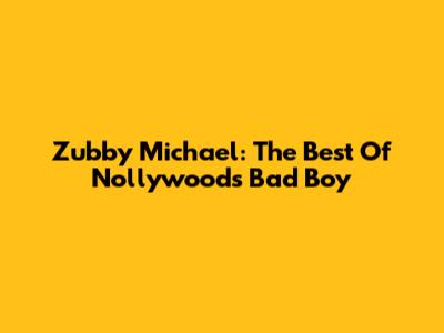 Zubby Michael: The Best Of Nollywood's Bad Boy